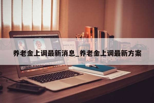 养老金上调最新消息_养老金上调最新方案