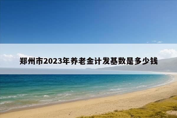 郑州市2023年养老金计发基数是多少钱