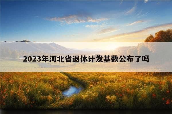 2023年河北省退休计发基数公布了吗