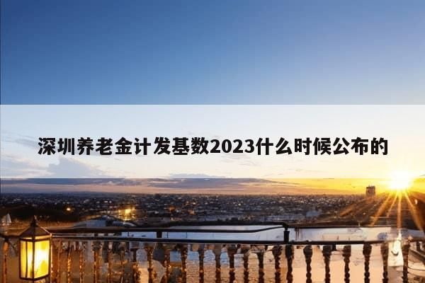 深圳养老金计发基数2023什么时候公布的