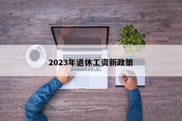 2023年退休工资新政策