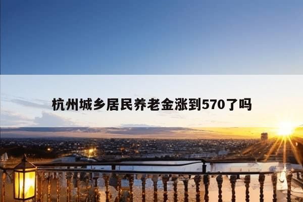 杭州城乡居民养老金涨到570了吗