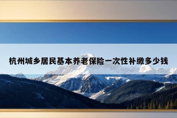 杭州城乡居民基本养老保险一次性补缴多少钱