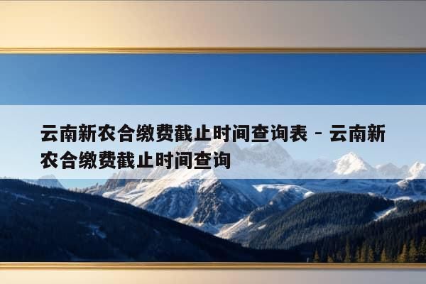 云南新农合缴费截止时间查询表 - 云南新农合缴费截止时间查询