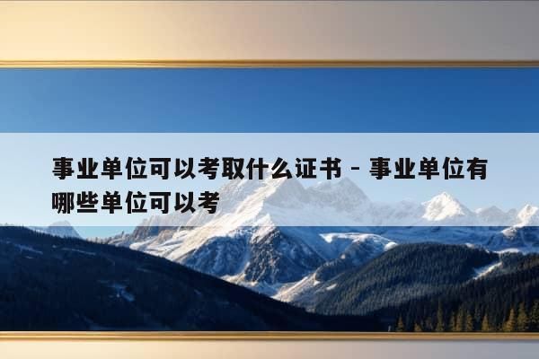 事业单位可以考取什么证书 - 事业单位有哪些单位可以考