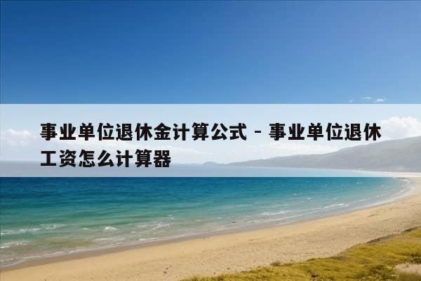 事业单位退休金计算公式 - 事业单位退休工资怎么计算器