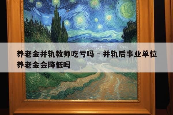 养老金并轨教师吃亏吗 - 并轨后事业单位养老金会降低吗