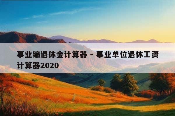 事业编退休金计算器 - 事业单位退休工资计算器2020