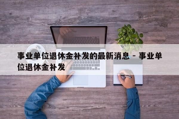 事业单位退休金补发的最新消息 - 事业单位退休金补发