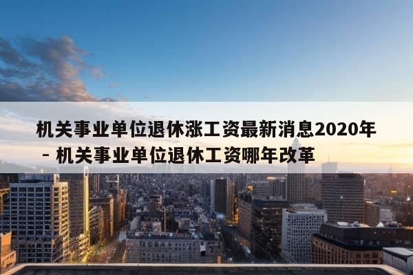 机关事业单位退休涨工资最新消息2020年 - 机关事业单位退休工资哪年改革