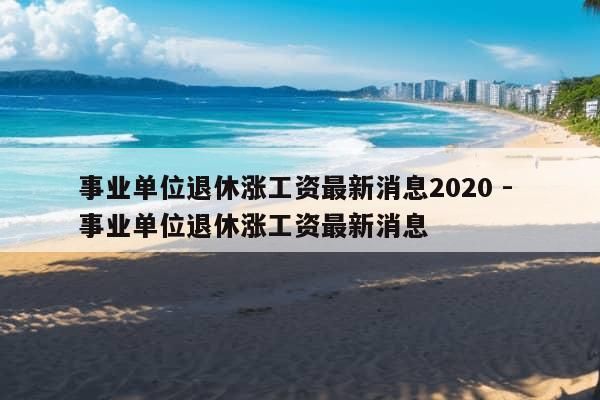 事业单位退休涨工资最新消息2020 - 事业单位退休涨工资最新消息