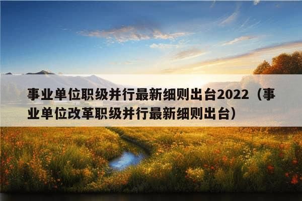 事业单位职级并行最新细则出台2022（事业单位改革职级并行最新细则出台）