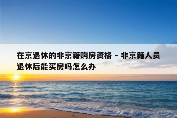 在京退休的非京籍购房资格 - 非京籍人员退休后能买房吗怎么办