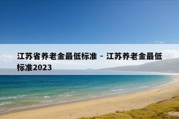 江苏省养老金最低标准 - 江苏养老金最低标准2023