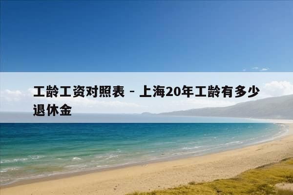 工龄工资对照表 - 上海20年工龄有多少退休金