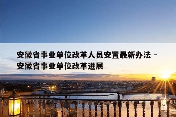 安徽省事业单位改革人员安置最新办法 - 安徽省事业单位改革进展