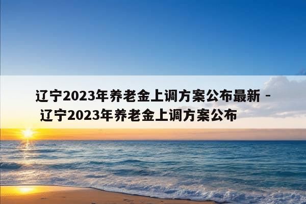 辽宁2023年养老金上调方案公布最新 - 辽宁2023年养老金上调方案公布