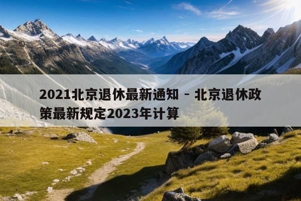 2021北京退休最新通知 - 北京退休政策最新规定2023年计算