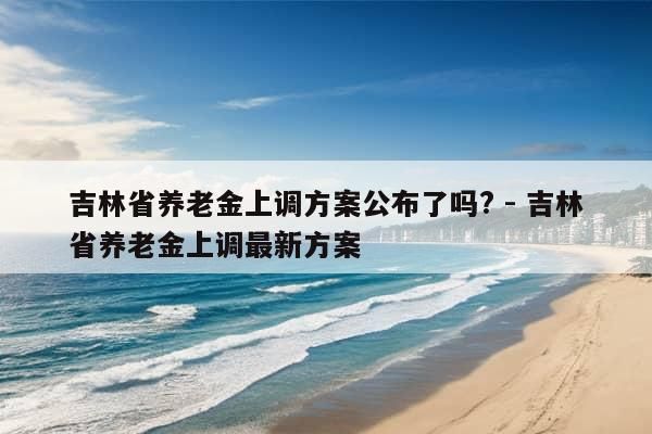 吉林省养老金上调方案公布了吗? - 吉林省养老金上调最新方案