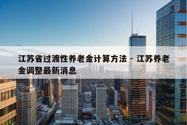 江苏省过渡性养老金计算方法 - 江苏养老金调整最新消息