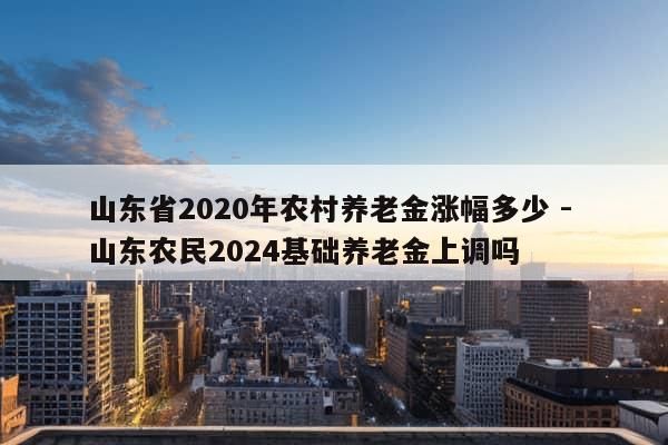 山东省2020年农村养老金涨幅多少 - 山东农民2024基础养老金上调吗