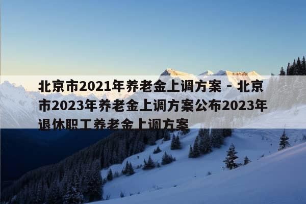 北京市2021年养老金上调方案 - 北京市2023年养老金上调方案公布2023年退休职工养老金上调方案