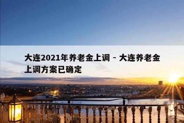 大连2021年养老金上调 - 大连养老金上调方案已确定