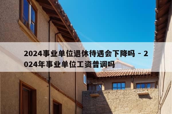 2024事业单位退休待遇会下降吗 - 2024年事业单位工资普调吗