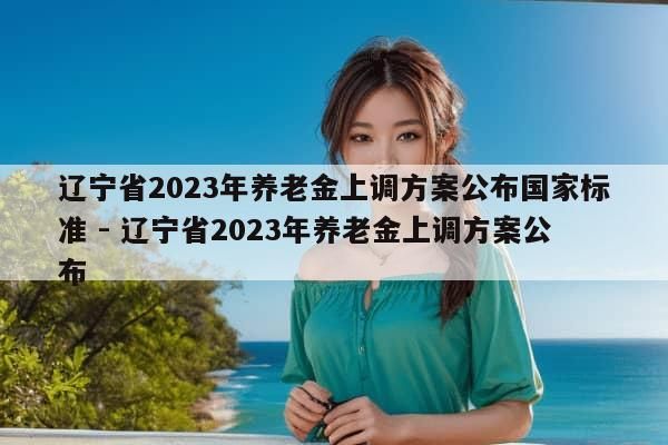 辽宁省2023年养老金上调方案公布国家标准 - 辽宁省2023年养老金上调方案公布