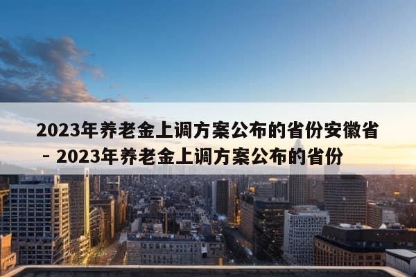 2023年养老金上调方案公布的省份安徽省 - 2023年养老金上调方案公布的省份