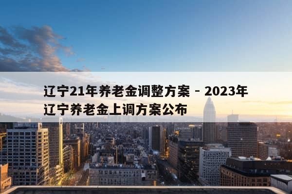 辽宁21年养老金调整方案 - 2023年辽宁养老金上调方案公布