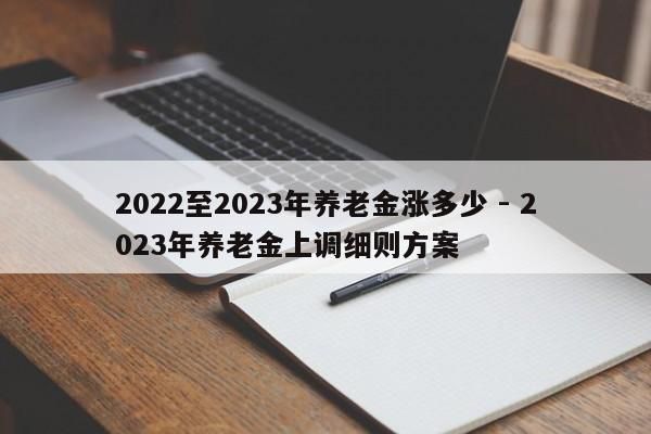 2022至2023年养老金涨多少 - 2023年养老金上调细则方案