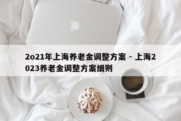 2o21年上海养老金调整方案 - 上海2023养老金调整方案细则