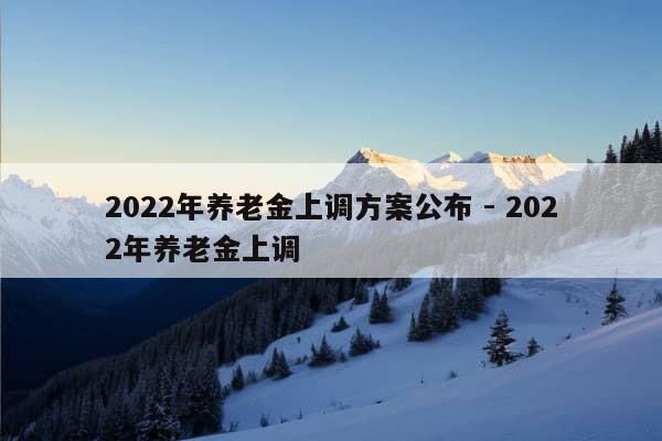 2022年养老金上调方案公布 - 2022年养老金上调