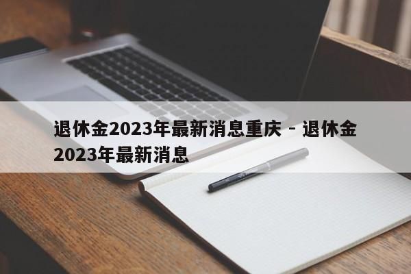 退休金2023年最新消息重庆 - 退休金2023年最新消息