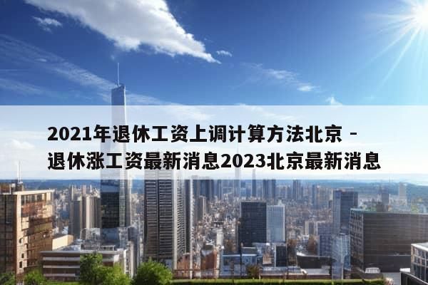 2021年退休工资上调计算方法北京 - 退休涨工资最新消息2023北京最新消息