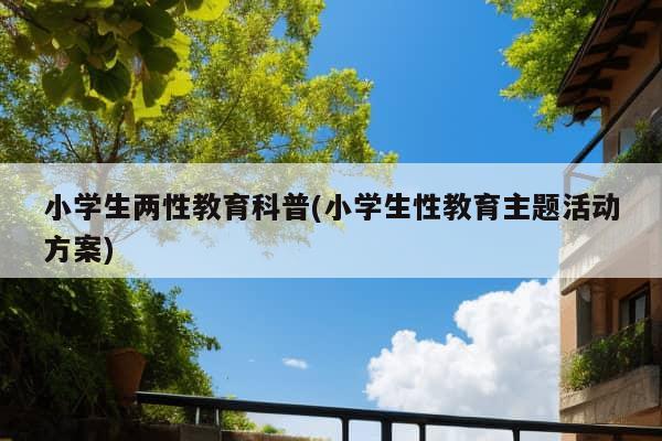 小学生两性教育科普(小学生性教育主题活动方案)