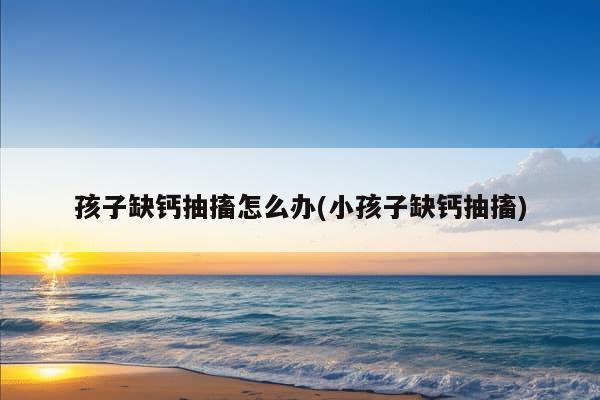 孩子缺钙抽搐怎么办(小孩子缺钙抽搐)