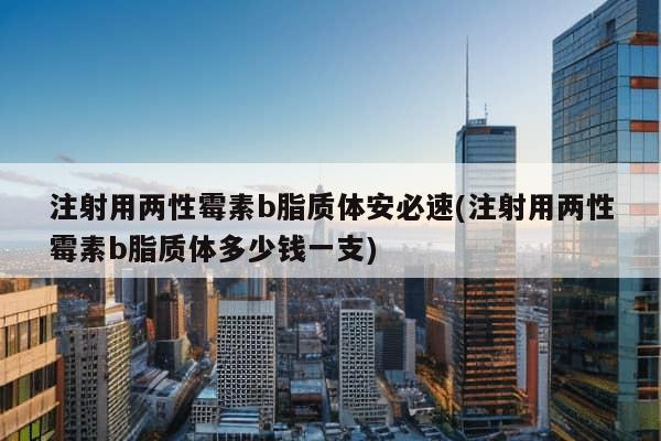 注射用两性霉素b脂质体安必速(注射用两性霉素b脂质体多少钱一支)