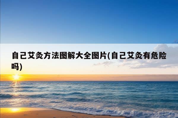 自己艾灸方法图解大全图片(自己艾灸有危险吗)