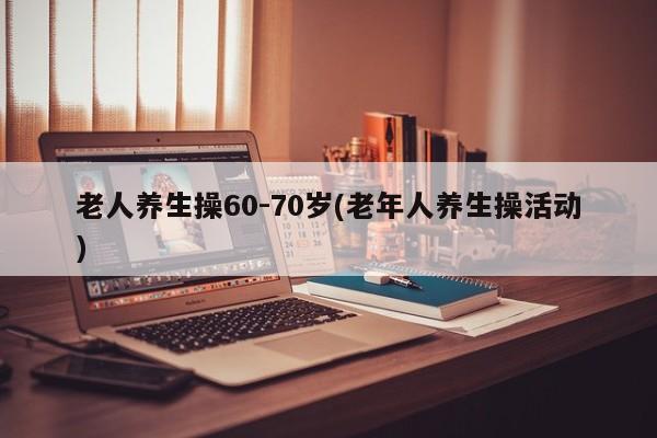 老人养生操60-70岁(老年人养生操活动)