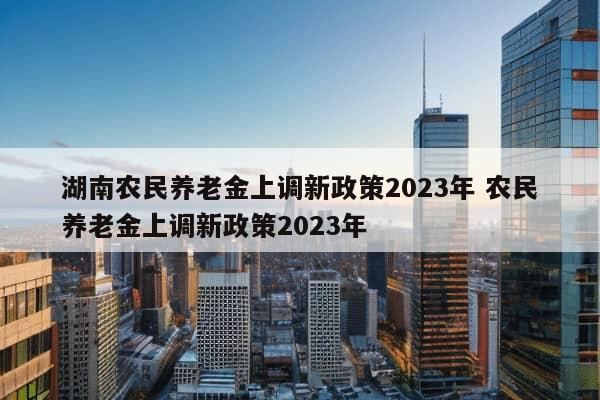 湖南农民养老金上调新政策2023年 农民养老金上调新政策2023年