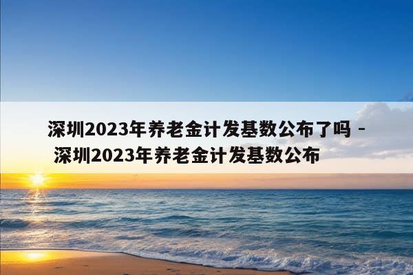 深圳2023年养老金计发基数公布了吗 - 深圳2023年养老金计发基数公布