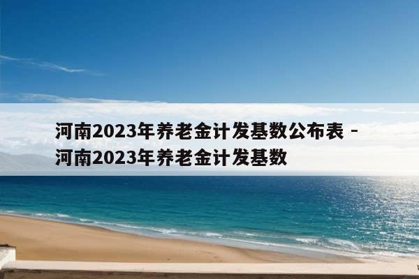 河南2023年养老金计发基数公布表 - 河南2023年养老金计发基数