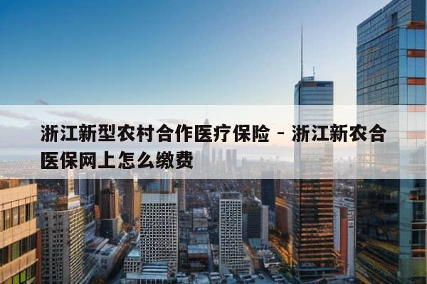 浙江新型农村合作医疗保险 - 浙江新农合医保网上怎么缴费