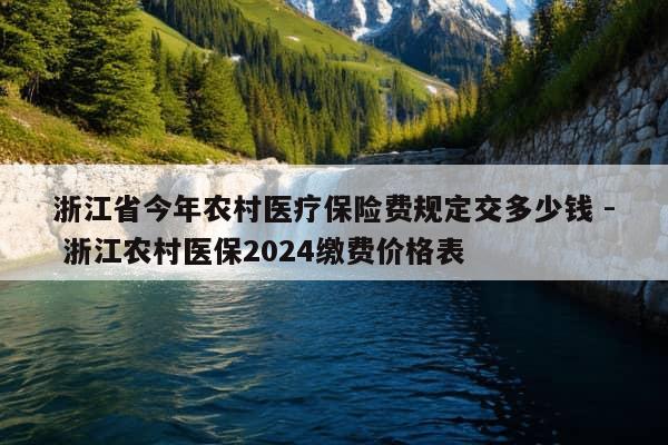 浙江省今年农村医疗保险费规定交多少钱 - 浙江农村医保2024缴费价格表