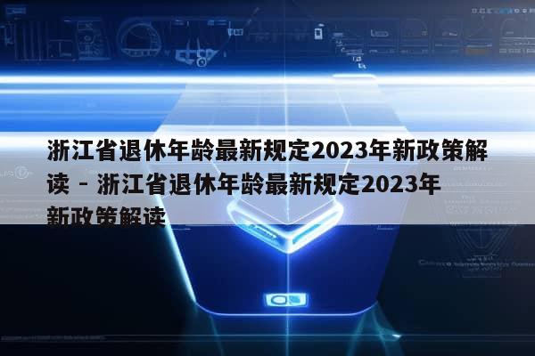 浙江省退休年龄最新规定2023年新政策解读 - 浙江省退休年龄最新规定2023年新政策解读