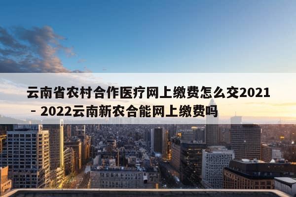 云南省农村合作医疗网上缴费怎么交2021 - 2022云南新农合能网上缴费吗