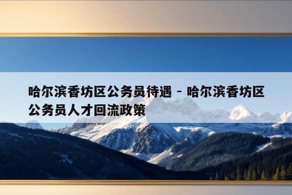 哈尔滨香坊区公务员待遇 - 哈尔滨香坊区公务员人才回流政策