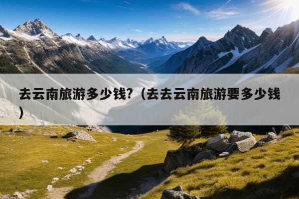 去云南旅游多少钱?（去去云南旅游要多少钱）